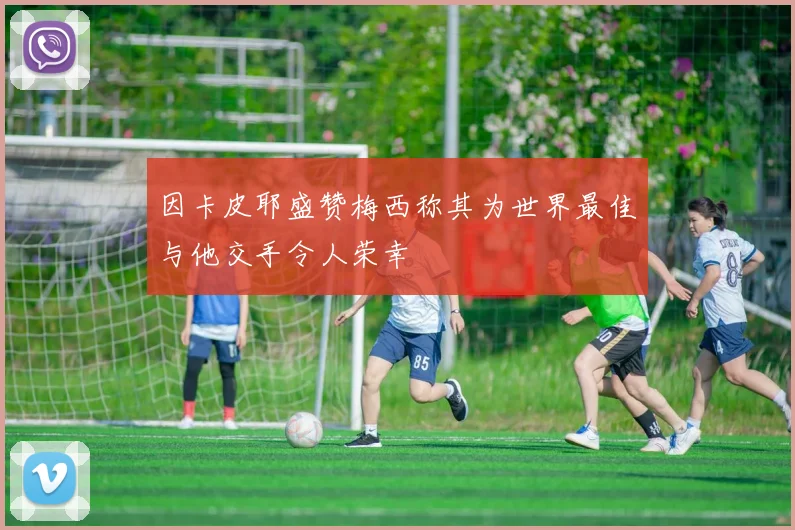 因卡皮耶盛赞梅西称其为世界最佳与他交手令人荣幸