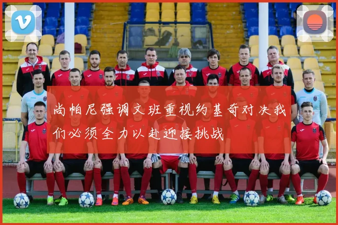 尚帕尼强调文班重视约基奇对决我们必须全力以赴迎接挑战