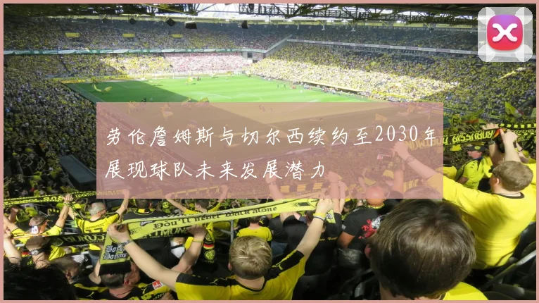 劳伦詹姆斯与切尔西续约至2030年展现球队未来发展潜力
