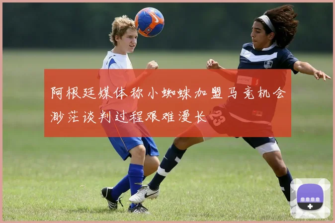 阿根廷媒体称小蜘蛛加盟马竞机会渺茫谈判过程艰难漫长