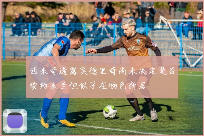 西米奇透露莫德里奇尚未决定是否续约米兰但似乎在物色新居
