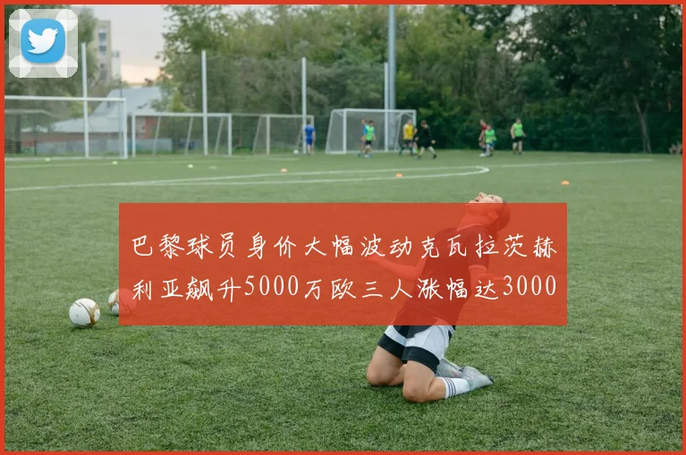 巴黎球员身价大幅波动克瓦拉茨赫利亚飙升5000万欧三人涨幅达3000万欧