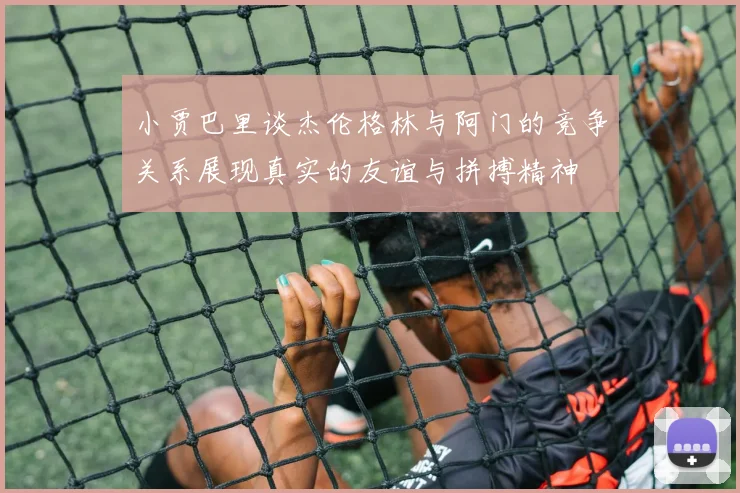 小贾巴里谈杰伦格林与阿门的竞争关系展现真实的友谊与拼搏精神