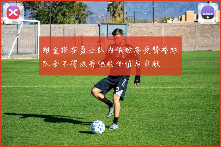 维金斯在勇士队内依然备受赞誉球队舍不得放弃他的价值与贡献