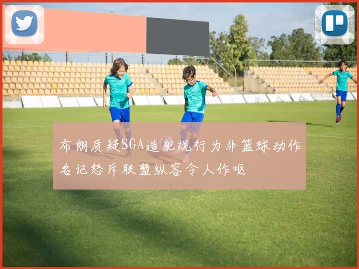 布朗质疑SGA造犯规行为非篮球动作名记怒斥联盟纵容令人作呕