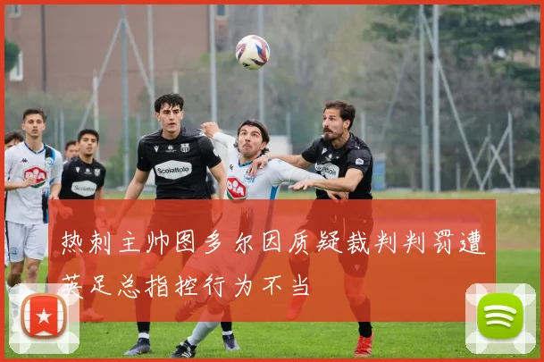 热刺主帅图多尔因质疑裁判判罚遭英足总指控行为不当