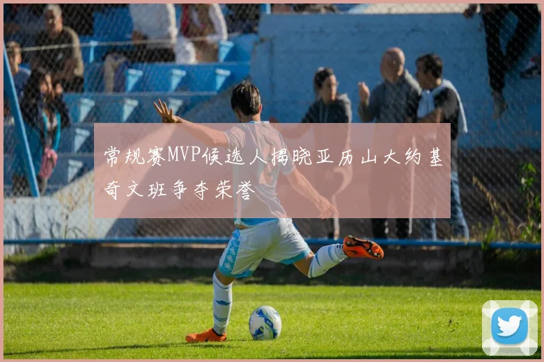 常规赛MVP候选人揭晓亚历山大约基奇文班争夺荣誉
