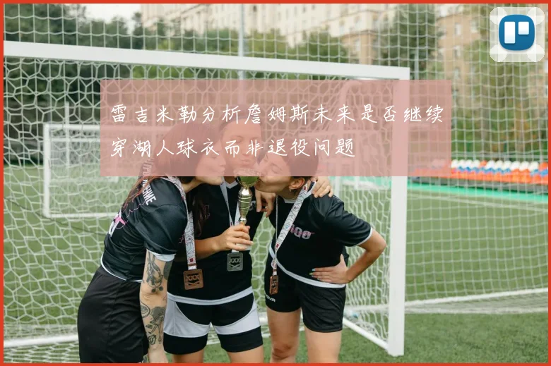 雷吉米勒分析詹姆斯未来是否继续穿湖人球衣而非退役问题