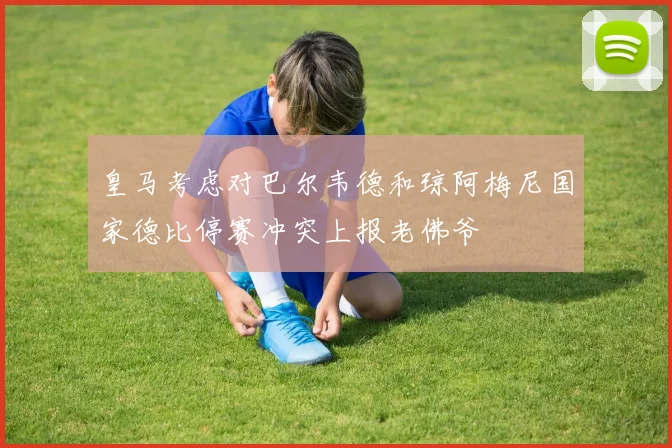 皇马考虑对巴尔韦德和琼阿梅尼国家德比停赛冲突上报老佛爷